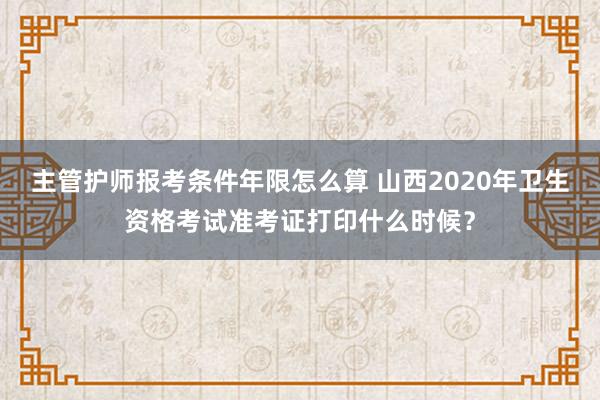 主管护师报考条件年限怎么算 山西2020年卫生资格考试准考证打印什么时候？