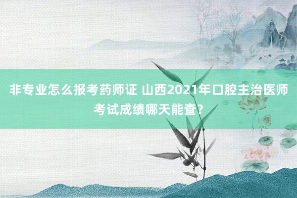 非专业怎么报考药师证 山西2021年口腔主治医师考试成绩哪天能查？