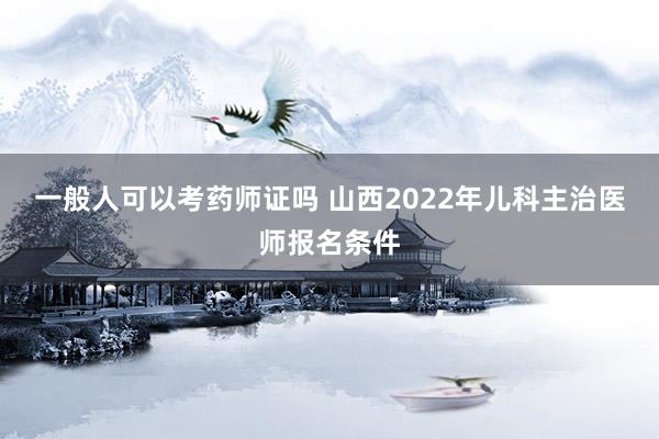 一般人可以考药师证吗 山西2022年儿科主治医师报名条件