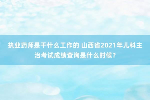 执业药师是干什么工作的 山西省2021年儿科主治考试成绩查询是什么时候？