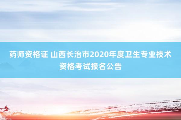 药师资格证 山西长治市2020年度卫生专业技术资格考试报名公告