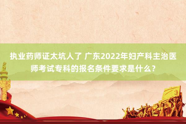 执业药师证太坑人了 广东2022年妇产科主治医师考试专科的报名条件要求是什么？