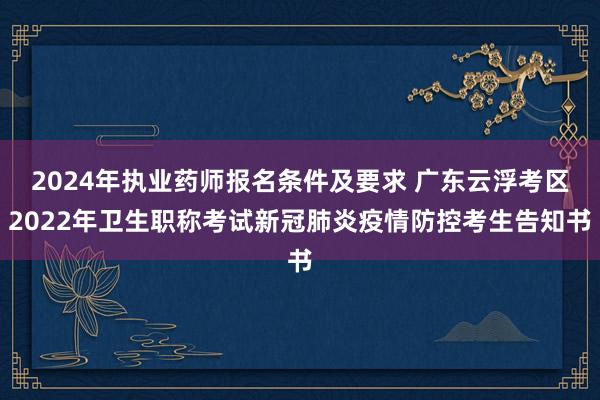 2024年执业药师报名条件及要求 广东云浮考区2022年卫生职称考试新冠肺炎疫情防控考生告知书