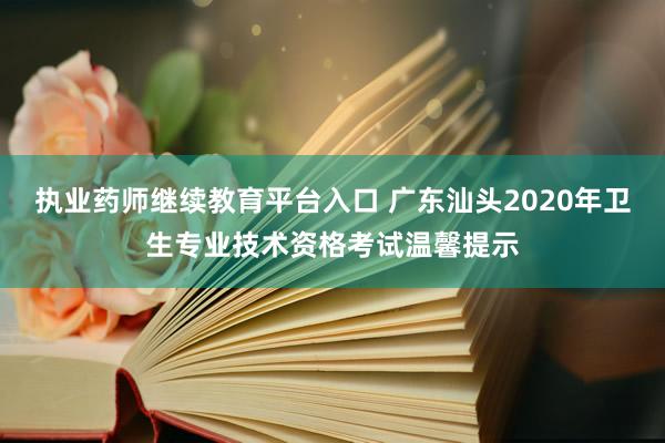 执业药师继续教育平台入口 广东汕头2020年卫生专业技术资格考试温馨提示