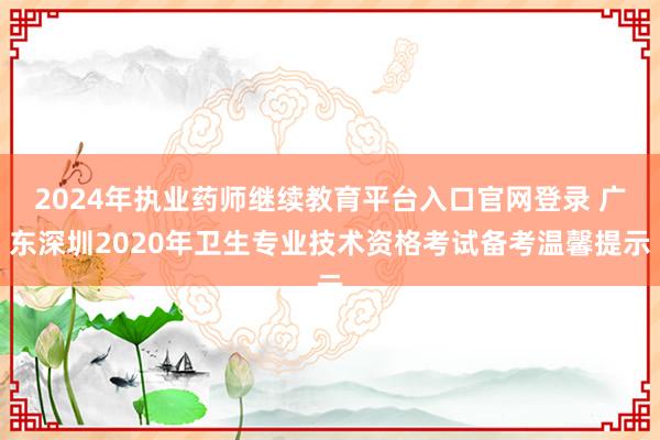 2024年执业药师继续教育平台入口官网登录 广东深圳2020年卫生专业技术资格考试备考温馨提示