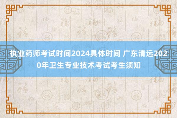 执业药师考试时间2024具体时间 广东清远2020年卫生专业技术考试考生须知