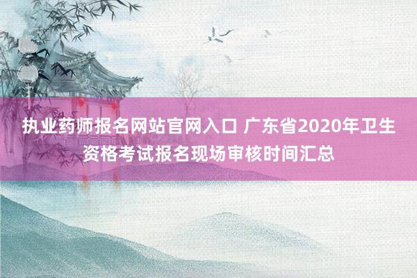 执业药师报名网站官网入口 广东省2020年卫生资格考试报名现场审核时间汇总