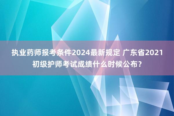 执业药师报考条件2024最新规定 广东省2021初级护师考试成绩什么时候公布？