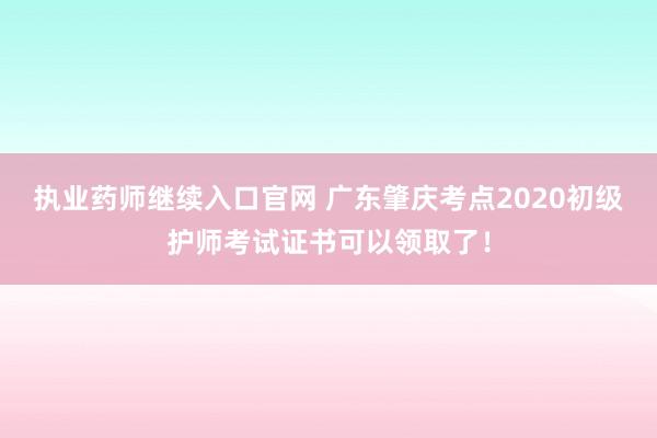 执业药师继续入口官网 广东肇庆考点2020初级护师考试证书可以领取了！