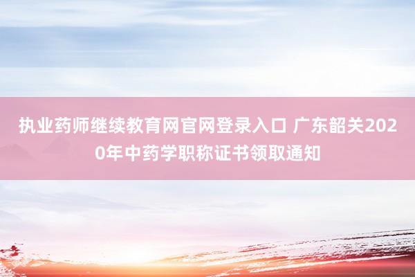 执业药师继续教育网官网登录入口 广东韶关2020年中药学职称证书领取通知
