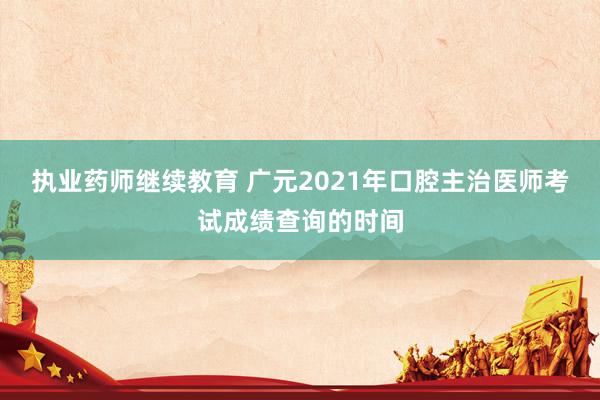 执业药师继续教育 广元2021年口腔主治医师考试成绩查询的时间