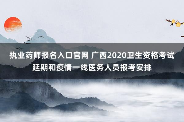 执业药师报名入口官网 广西2020卫生资格考试延期和疫情一线医务人员报考安排