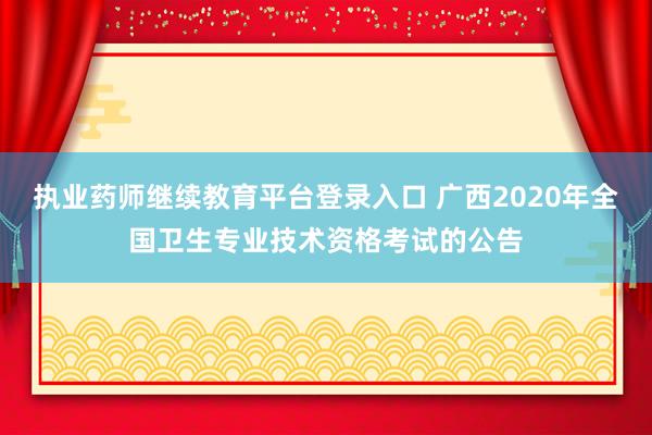 执业药师继续教育平台登录入口 广西2020年全国卫生专业技术资格考试的公告