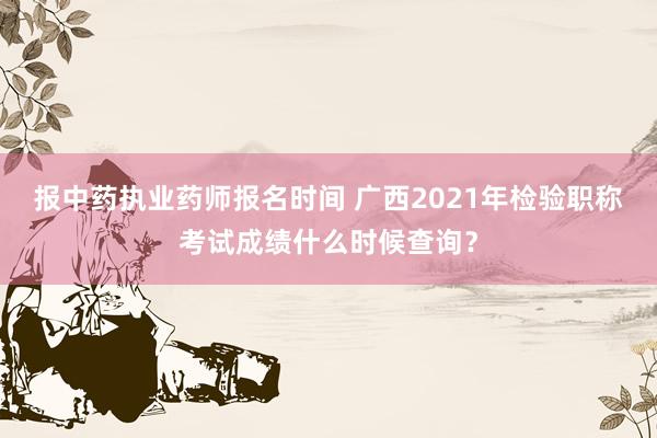 报中药执业药师报名时间 广西2021年检验职称考试成绩什么时候查询？