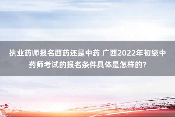 执业药师报名西药还是中药 广西2022年初级中药师考试的报名条件具体是怎样的？