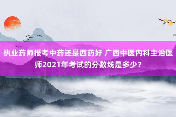 执业药师报考中药还是西药好 广西中医内科主治医师2021年考试的分数线是多少？