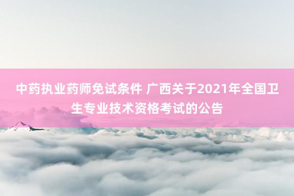 中药执业药师免试条件 广西关于2021年全国卫生专业技术资格考试的公告