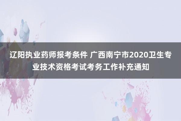 辽阳执业药师报考条件 广西南宁市2020卫生专业技术资格考试考务工作补充通知