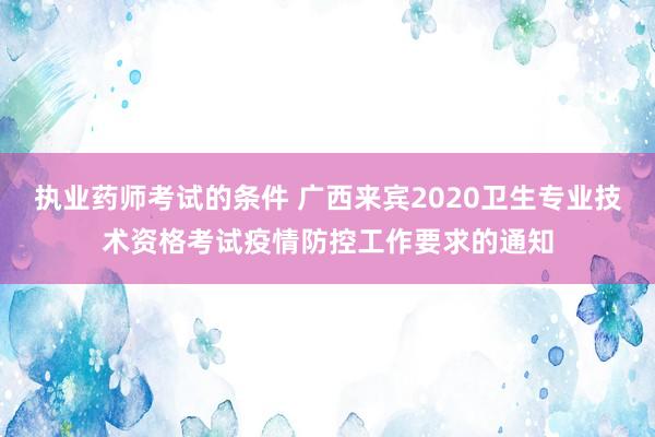 执业药师考试的条件 广西来宾2020卫生专业技术资格考试疫情防控工作要求的通知