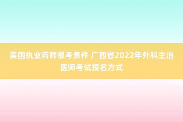 美国执业药师报考条件 广西省2022年外科主治医师考试报名方式