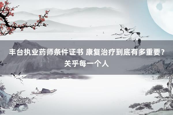 丰台执业药师条件证书 康复治疗到底有多重要？关乎每一个人