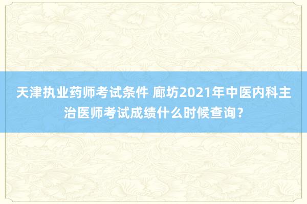 天津执业药师考试条件 廊坊2021年中医内科主治医师考试成绩什么时候查询？
