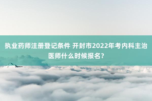 执业药师注册登记条件 开封市2022年考内科主治医师什么时候报名？