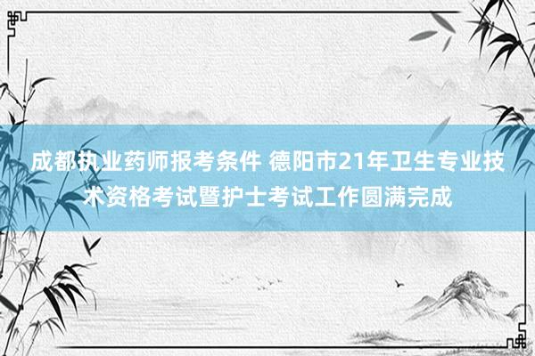 成都执业药师报考条件 德阳市21年卫生专业技术资格考试暨护士考试工作圆满完成