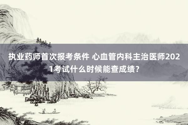 执业药师首次报考条件 心血管内科主治医师2021考试什么时候能查成绩？