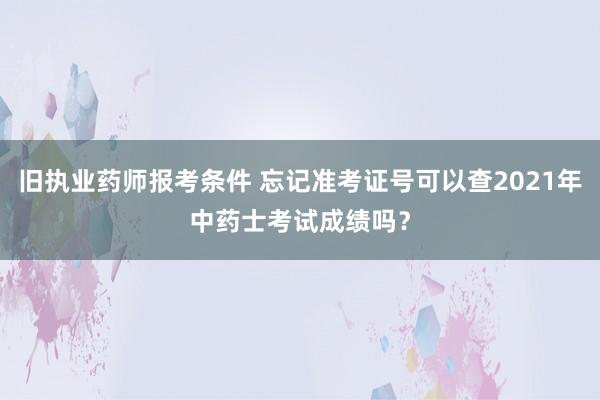 旧执业药师报考条件 忘记准考证号可以查2021年中药士考试成绩吗？