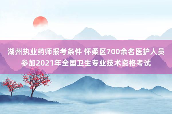 湖州执业药师报考条件 怀柔区700余名医护人员参加2021年全国卫生专业技术资格考试