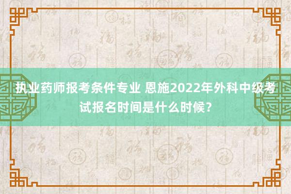 执业药师报考条件专业 恩施2022年外科