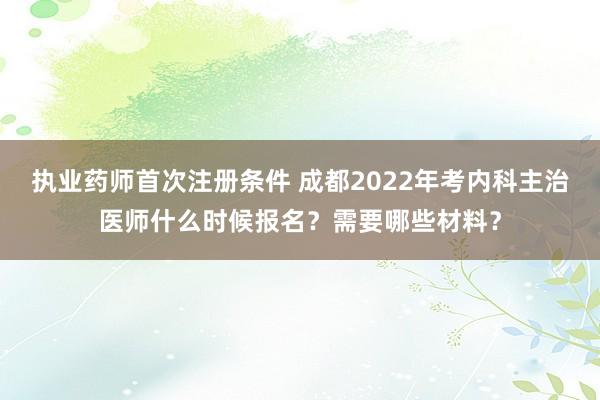 执业药师首次注册条件 成都2022年考内科主治医师什么时候报名？需要哪些材料？