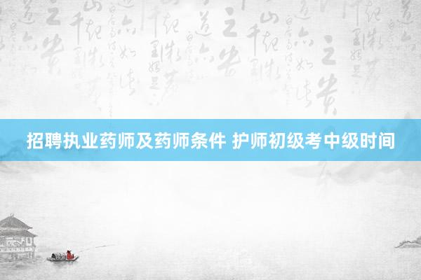 招聘执业药师及药师条件 护师初级考中级时间