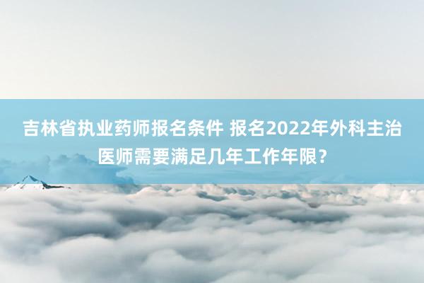 吉林省执业药师报名条件 报名2022年外科主治医师需要满足几年工作年限？