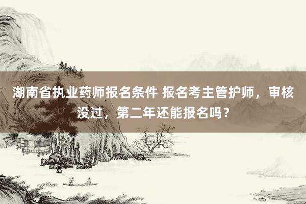 湖南省执业药师报名条件 报名考主管护师，审核没过，第二年还能报名吗？