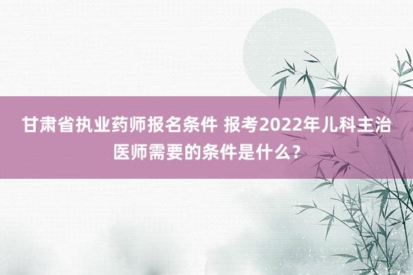 甘肃省执业药师报名条件 报考2022年儿科主治医师需要的条件是什么？