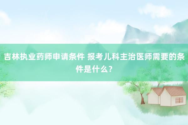 吉林执业药师申请条件 报考儿科主治医师需要的条件是什么？