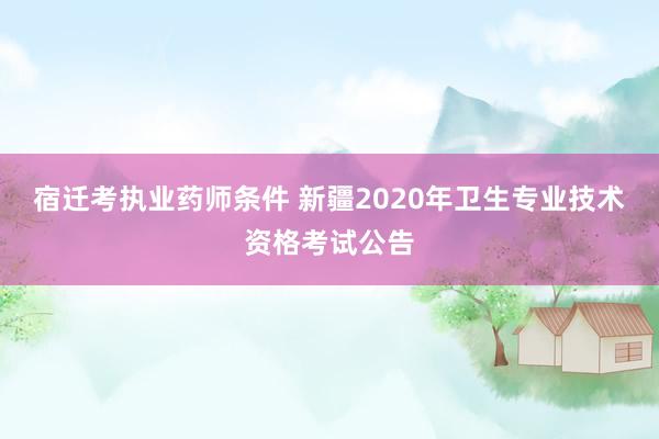 宿迁考执业药师条件 新疆2020年卫生专业技术资格考试公告