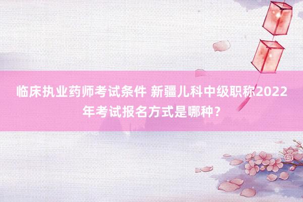 临床执业药师考试条件 新疆儿科中级职称2022年考试报名方式是哪种？