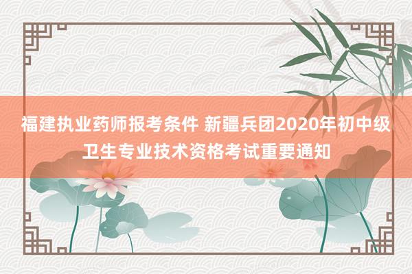 福建执业药师报考条件 新疆兵团2020年初中级卫生专业技术资格考试重要通知
