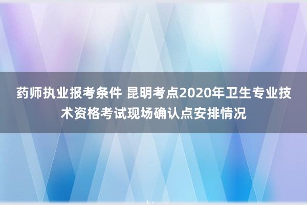 药师执业报考条件 昆明考点2020年卫生专业技术资格考试现场确认点安排情况