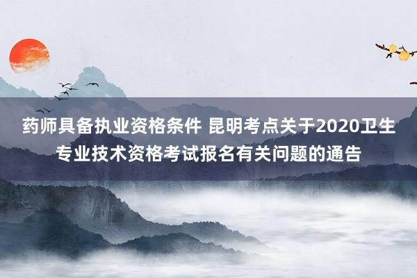 药师具备执业资格条件 昆明考点关于2020卫生专业技术资格考试报名有关问题的通告