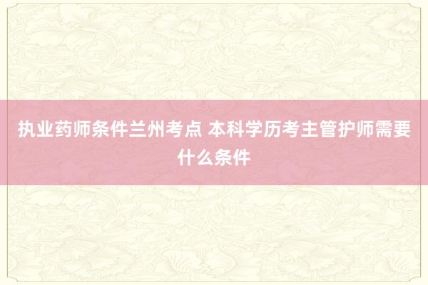 执业药师条件兰州考点 本科学历考主管护师需要什么条件