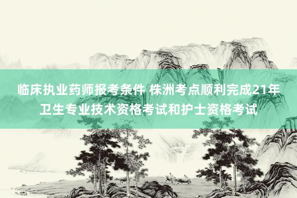 临床执业药师报考条件 株洲考点顺利完成21年卫生专业技术资格考试和护士资格考试