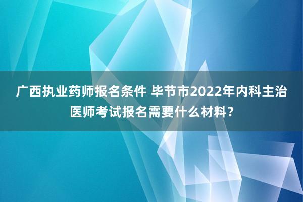 广西执业药师报名条件 毕节市2022年内科主治医师考试报名需要什么材料？