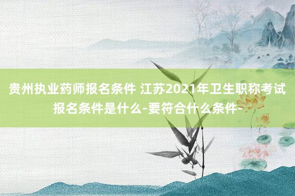 贵州执业药师报名条件 江苏2021年卫生职称考试报名条件是什么-要符合什么条件-