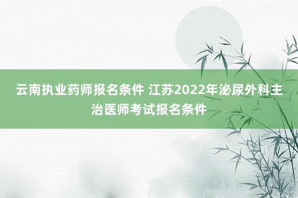 云南执业药师报名条件 江苏2022年泌尿外科主治医师考试报名条件