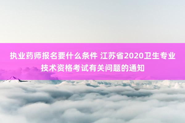 执业药师报名要什么条件 江苏省2020卫生专业技术资格考试有关问题的通知