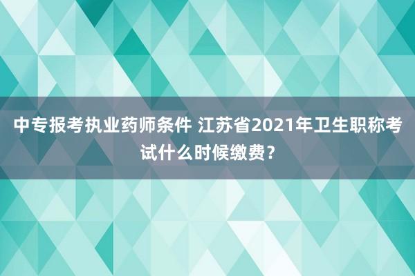 中专报考执业药师条件 江苏省2021年卫生职称考试什么时候缴费？